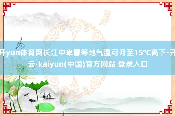 开yun体育网长江中卑鄙等地气温可升至15℃高下-开云·kaiyun(中国)官方网站 登录入口