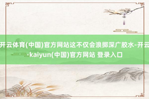 开云体育(中国)官方网站这不仅会浪掷深广胶水-开云·kaiyun(中国)官方网站 登录入口