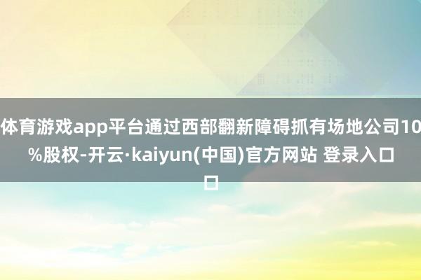 体育游戏app平台通过西部翻新障碍抓有场地公司10%股权-开云·kaiyun(中国)官方网站 登录入口