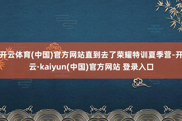 开云体育(中国)官方网站直到去了荣耀特训夏季营-开云·kaiyun(中国)官方网站 登录入口