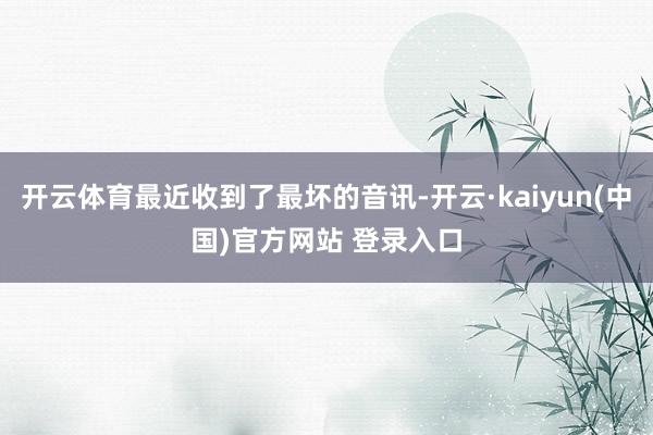 开云体育最近收到了最坏的音讯-开云·kaiyun(中国)官方网站 登录入口