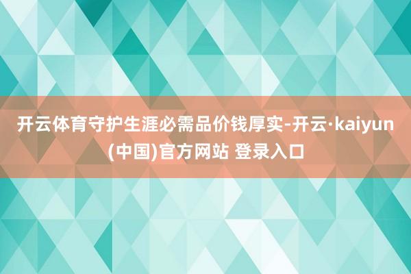 开云体育守护生涯必需品价钱厚实-开云·kaiyun(中国)官方网站 登录入口