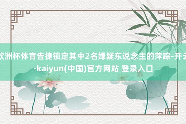 欧洲杯体育告捷锁定其中2名嫌疑东说念主的萍踪-开云·kaiyun(中国)官方网站 登录入口