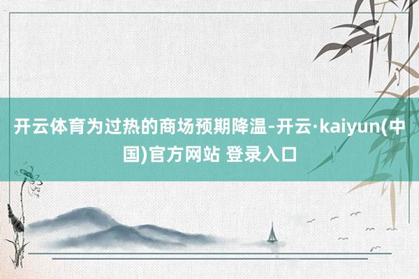 开云体育为过热的商场预期降温-开云·kaiyun(中国)官方网站 登录入口