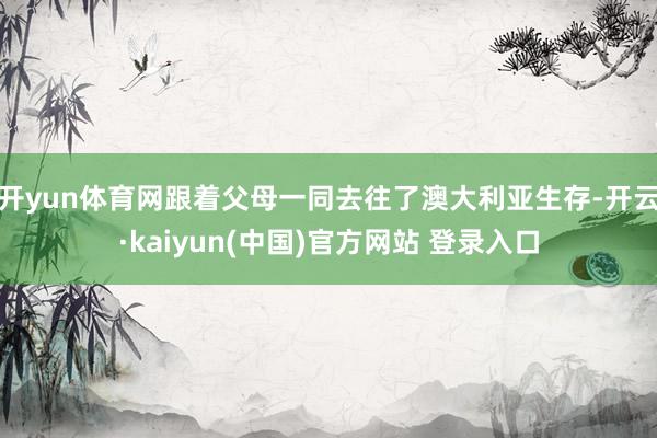 开yun体育网跟着父母一同去往了澳大利亚生存-开云·kaiyun(中国)官方网站 登录入口