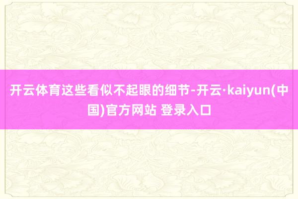 开云体育这些看似不起眼的细节-开云·kaiyun(中国)官方网站 登录入口