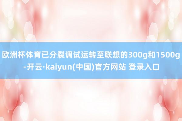 欧洲杯体育已分裂调试运转至联想的300g和1500g-开云·kaiyun(中国)官方网站 登录入口