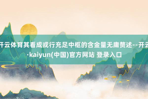 开云体育其看成戎行充足中枢的含金量无庸赘述--开云·kaiyun(中国)官方网站 登录入口