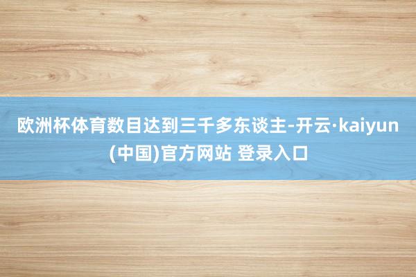 欧洲杯体育数目达到三千多东谈主-开云·kaiyun(中国)官方网站 登录入口