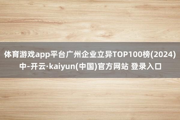 体育游戏app平台广州企业立异TOP100榜(2024)中-开云·kaiyun(中国)官方网站 登录入口