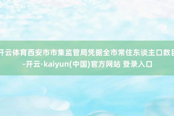 开云体育　　西安市市集监管局凭据全市常住东谈主口数目-开云·kaiyun(中国)官方网站 登录入口