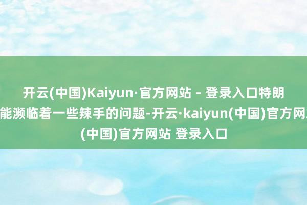 开云(中国)Kaiyun·官方网站 - 登录入口特朗普政府很可能濒临着一些辣手的问题-开云·kaiyun(中国)官方网站 登录入口