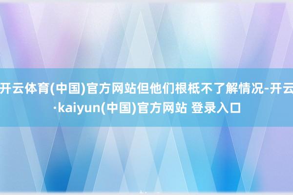 开云体育(中国)官方网站但他们根柢不了解情况-开云·kaiyun(中国)官方网站 登录入口