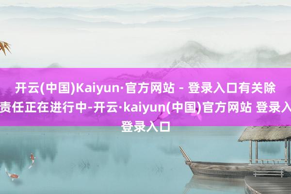 开云(中国)Kaiyun·官方网站 - 登录入口有关除去责任正在进行中-开云·kaiyun(中国)官方网站 登录入口