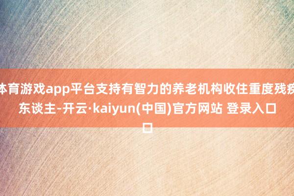 体育游戏app平台支持有智力的养老机构收住重度残疾东谈主-开云·kaiyun(中国)官方网站 登录入口