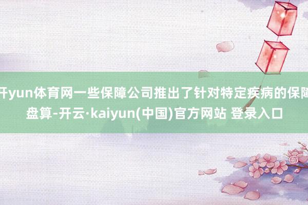 开yun体育网一些保障公司推出了针对特定疾病的保障盘算-开云·kaiyun(中国)官方网站 登录入口