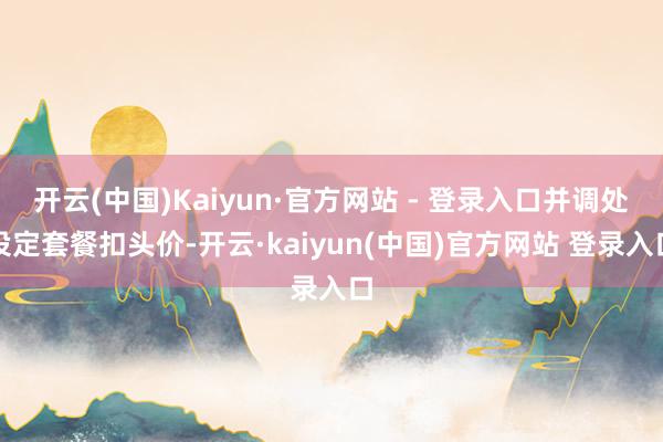 开云(中国)Kaiyun·官方网站 - 登录入口并调处设定套餐扣头价-开云·kaiyun(中国)官方网站 登录入口