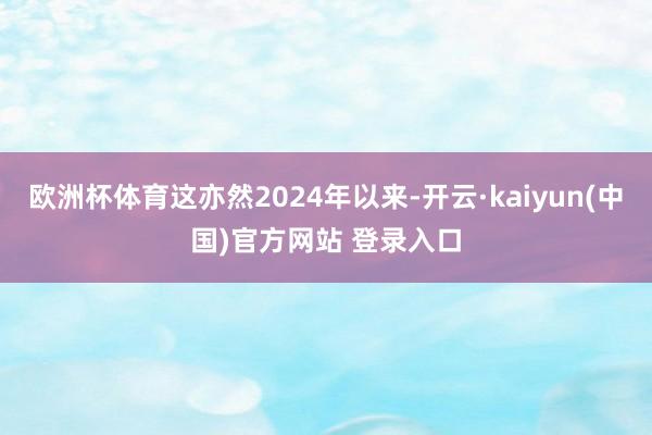 欧洲杯体育这亦然2024年以来-开云·kaiyun(中国)官方网站 登录入口