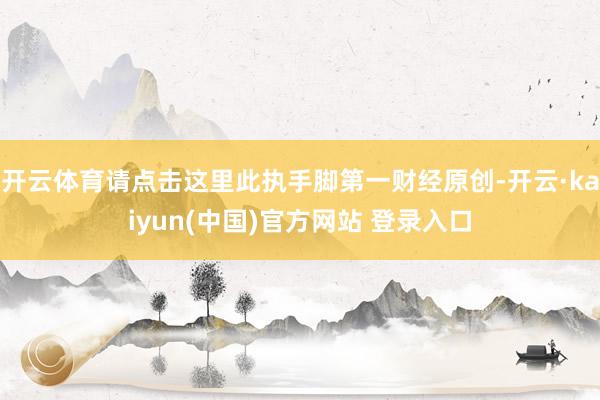 开云体育请点击这里此执手脚第一财经原创-开云·kaiyun(中国)官方网站 登录入口