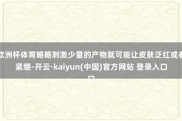 欧洲杯体育略略刺激少量的产物就可能让皮肤泛红或者紧绷-开云·kaiyun(中国)官方网站 登录入口