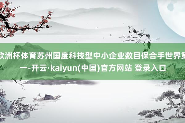 欧洲杯体育苏州国度科技型中小企业数目保合手世界第一-开云·kaiyun(中国)官方网站 登录入口