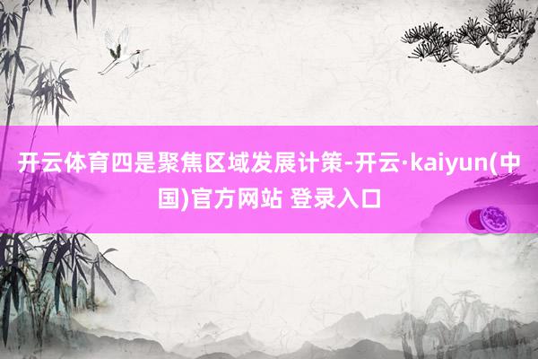 开云体育四是聚焦区域发展计策-开云·kaiyun(中国)官方网站 登录入口