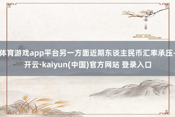 体育游戏app平台另一方面近期东谈主民币汇率承压-开云·kaiyun(中国)官方网站 登录入口