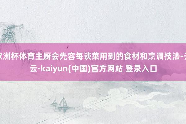 欧洲杯体育主厨会先容每谈菜用到的食材和烹调技法-开云·kaiyun(中国)官方网站 登录入口