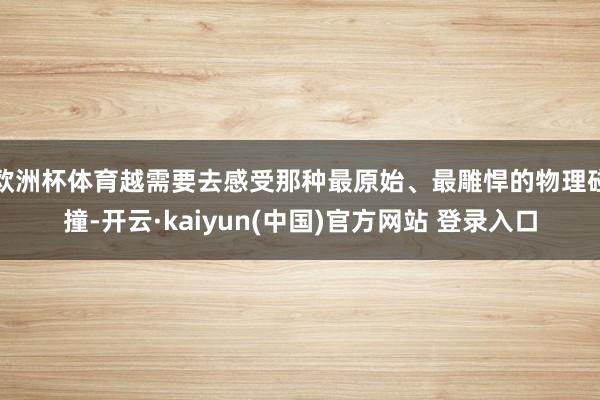 欧洲杯体育越需要去感受那种最原始、最雕悍的物理碰撞-开云·kaiyun(中国)官方网站 登录入口