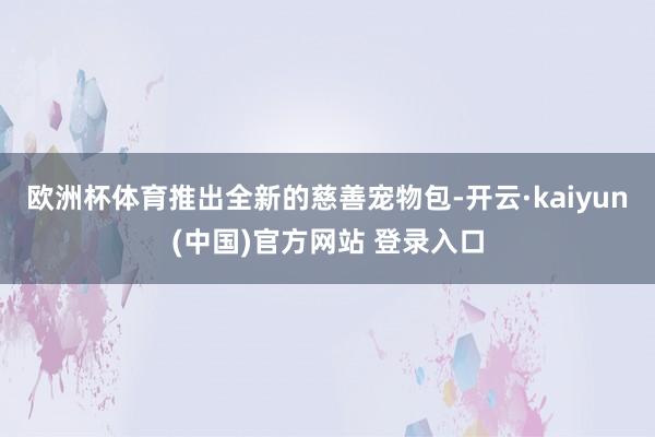 欧洲杯体育推出全新的慈善宠物包-开云·kaiyun(中国)官方网站 登录入口