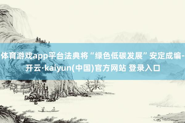 体育游戏app平台法典将“绿色低碳发展”安定成编-开云·kaiyun(中国)官方网站 登录入口