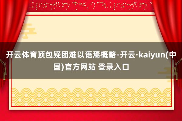 开云体育顶包疑团难以语焉概略-开云·kaiyun(中国)官方网站 登录入口