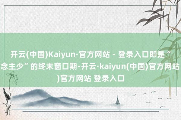 开云(中国)Kaiyun·官方网站 - 登录入口即是“花好东说念主少”的终末窗口期-开云·kaiyun(中国)官方网站 登录入口