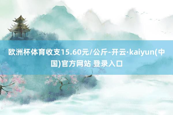 欧洲杯体育收支15.60元/公斤-开云·kaiyun(中国)官方网站 登录入口