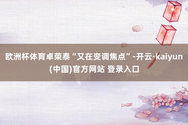 欧洲杯体育卓荣泰“又在变调焦点”-开云·kaiyun(中国)官方网站 登录入口