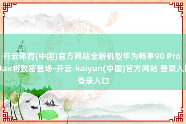 开云体育(中国)官方网站全新机型华为畅享90 Pro Max将致密登场-开云·kaiyun(中国)官方网站 登录入口