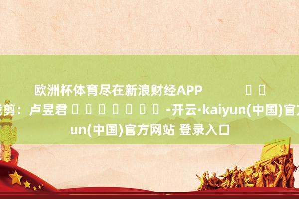欧洲杯体育尽在新浪财经APP 背负裁剪:卢昱君 -开云·kaiyun(中国)官方网站 登录入口