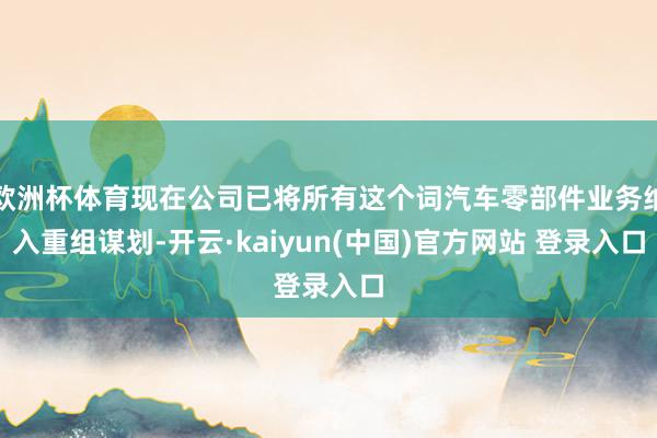 欧洲杯体育现在公司已将所有这个词汽车零部件业务纳入重组谋划-开云·kaiyun(中国)官方网站 登录入口