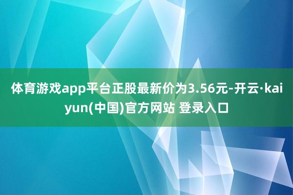 体育游戏app平台正股最新价为3.56元-开云·kaiyun(中国)官方网站 登录入口