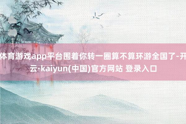 体育游戏app平台围着你转一圈算不算环游全国了-开云·kaiyun(中国)官方网站 登录入口