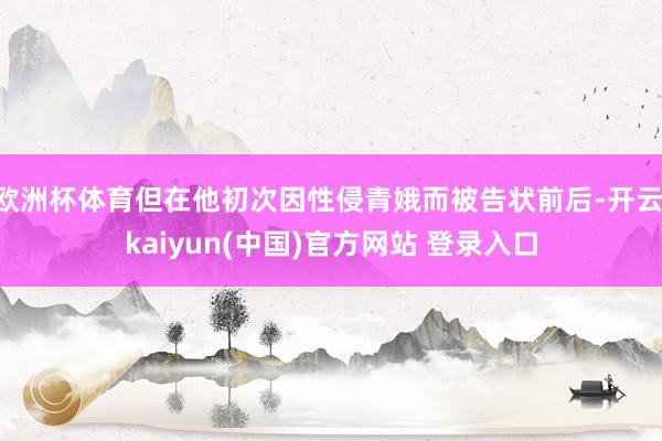 欧洲杯体育但在他初次因性侵青娥而被告状前后-开云·kaiyun(中国)官方网站 登录入口