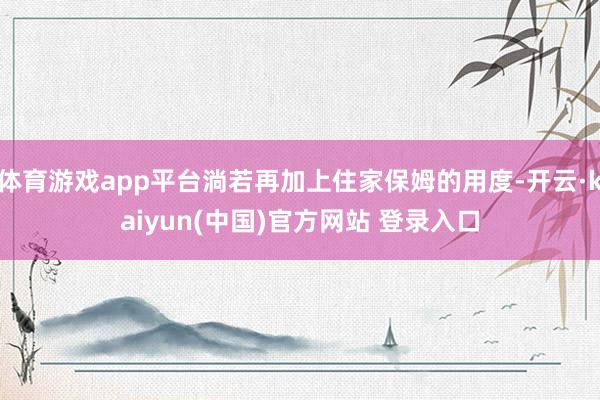 体育游戏app平台淌若再加上住家保姆的用度-开云·kaiyun(中国)官方网站 登录入口