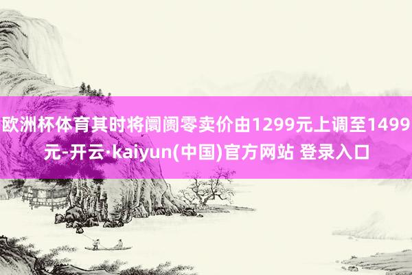 欧洲杯体育其时将阛阓零卖价由1299元上调至1499元-开云·kaiyun(中国)官方网站 登录入口