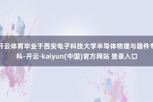开云体育毕业于西安电子科技大学半导体物理与器件专科-开云·kaiyun(中国)官方网站 登录入口