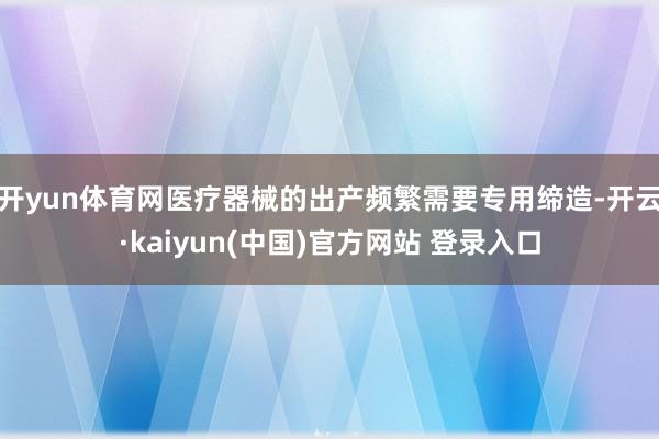 开yun体育网医疗器械的出产频繁需要专用缔造-开云·kaiyun(中国)官方网站 登录入口