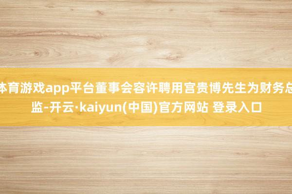 体育游戏app平台董事会容许聘用宫贵博先生为财务总监-开云·kaiyun(中国)官方网站 登录入口