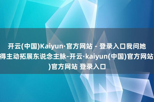 开云(中国)Kaiyun·官方网站 - 登录入口我问她平时有莫得主动拓展东说念主脉-开云·kaiyun(中国)官方网站 登录入口