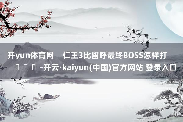 开yun体育网    仁王3比留呼最终BOSS怎样打        			-开云·kaiyun(中国)官方网站 登录入口