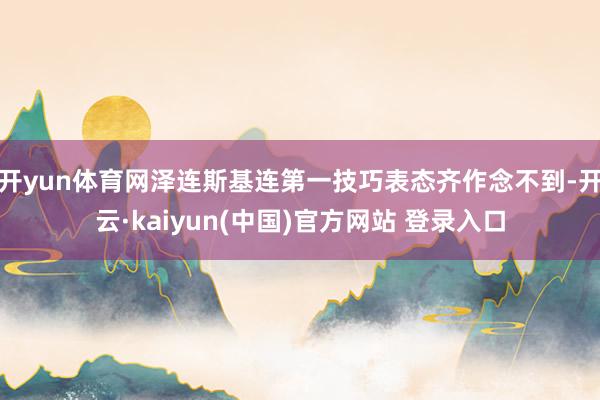 开yun体育网泽连斯基连第一技巧表态齐作念不到-开云·kaiyun(中国)官方网站 登录入口