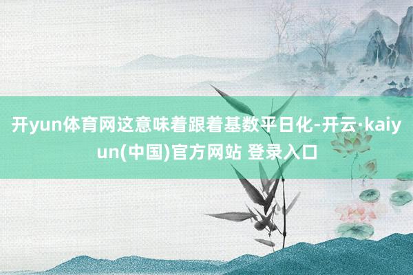 开yun体育网这意味着跟着基数平日化-开云·kaiyun(中国)官方网站 登录入口